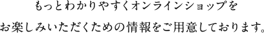 もっとわかりやすくオンラインショップを
                                      お楽しみいただくための情報をご用意しております。