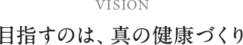 VISION 目指すのは、真の健康づくり