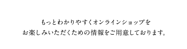 もっとわかりやすくオンラインショップを
                      お楽しみいただくための情報をご用意しております。