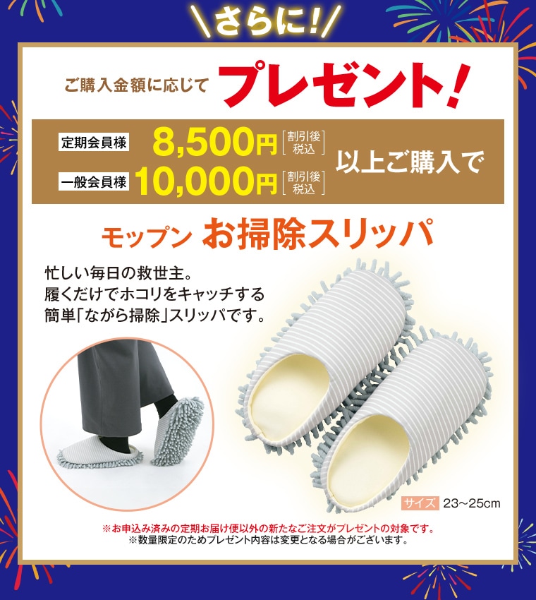 さらに！ご購入金額に応じてプレゼント！定期会員様8,500円[割引後税込]、一般会員様10,000円[割引後税込]以上ご購入で モップンお掃除スリッパ プレゼント（サイズ23〜25cm） ※お申込み済みの定期お届け便以外の新たなご注文が対象 ※数量限定のためプレゼント内容は変更となる場合がございます