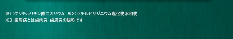 ※1：グリチルリチン酸二カリウム  ※2：セチルピリジニウム塩化物水和物 ※3：歯周病とは歯肉炎・歯周炎の総称です