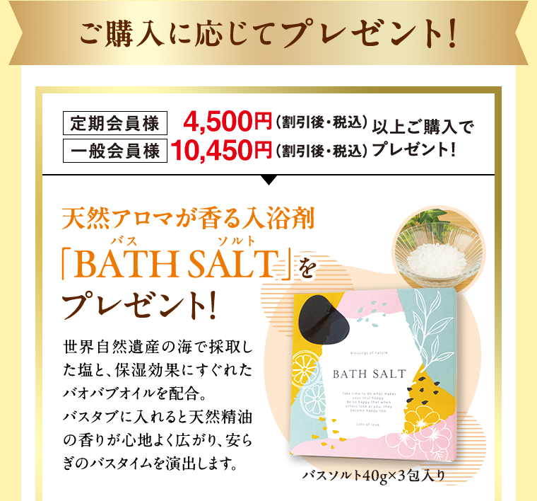 ご購入に応じてプレゼント！ 定期会員様 4,500円（割引後・税込） 一般会員様 10,450円（割引後・税込） 以上ご購入でプレゼント！ 天然アロマが香る入浴剤 「BATH SALT」