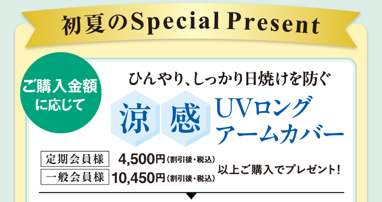 ご購入に応じてプレゼント！ 定期会員様 4,500円（割引後・税込） 一般会員様 10,450円（割引後・税込） 以上ご購入でプレゼント！ ひんやり、しっかり日焼けを防ぐ 冷感 UVロング アームカバー