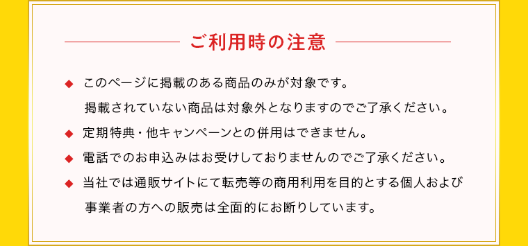 ご利用時の注意 ◆  このページに掲載のある商品のみが対象です。掲載されていない商品は対象外となりますのでご了承ください。◆  定期特典・他キャンペーンとの併用はできません。◆  電話でのお申込みはお受けしておりませんのでご了承ください。◆  当社では通販サイトにて転売等の商用利用を目的とする個人および 事業者の方への販売は全面的にお断りしています。