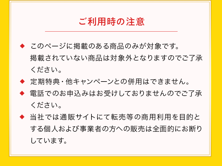 ご利用時の注意 ◆  このページに掲載のある商品のみが対象です。掲載されていない商品は対象外となりますのでご了承ください。◆  定期特典・他キャンペーンとの併用はできません。◆  電話でのお申込みはお受けしておりませんのでご了承ください。◆  当社では通販サイトにて転売等の商用利用を目的とする個人および 事業者の方への販売は全面的にお断りしています。