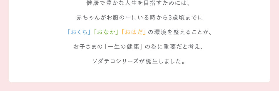 健康で豊かな人生を目指すためには、赤ちゃんがお腹の中にいる時から3歳頃までに「おくち」「おなか」「おはだ」の環境を整えることが、お子さまの「一生の健康」の為に重要と考え、ソダテコシリーズが誕生しました。