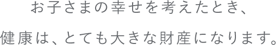 お子さまの幸せを考えたとき、健康は、とても大きな財産になります。