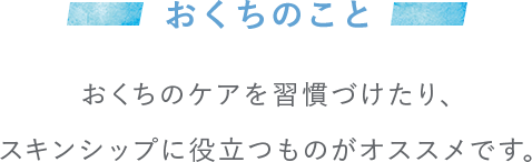 おくちのこと おくちのケアを習慣づけたり、スキンシップに役立つものがオススメです。