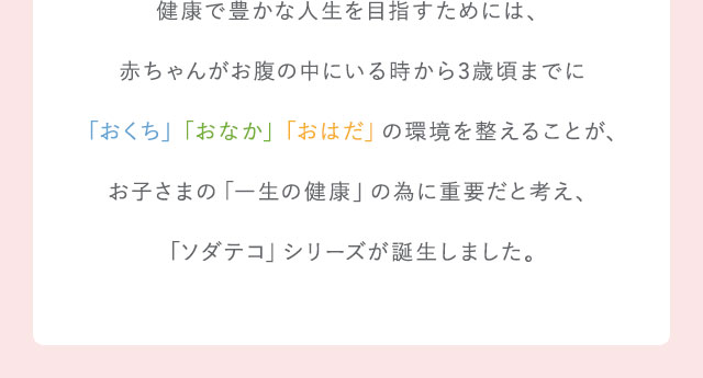 健康で豊かな人生を目指すためには、赤ちゃんがお腹の中にいる時から3歳頃までに「おくち」「おなか」「おはだ」の環境を整えることが、お子さまの「一生の健康」の為に重要と考え、ソダテコシリーズが誕生しました。