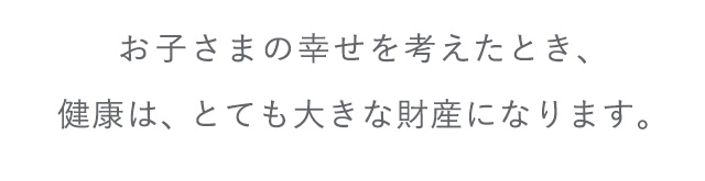 お子さまの幸せを考えたとき、健康は、とても大きな財産になります。