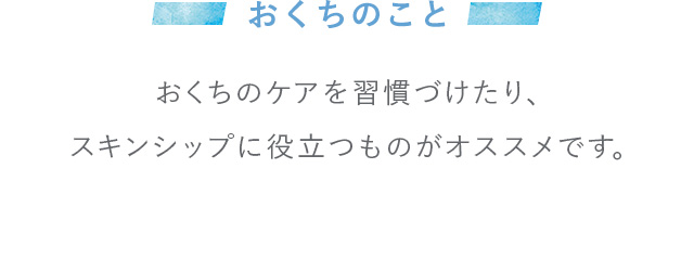 おくちのこと おくちのケアを習慣づけたり、スキンシップに役立つものがオススメです。