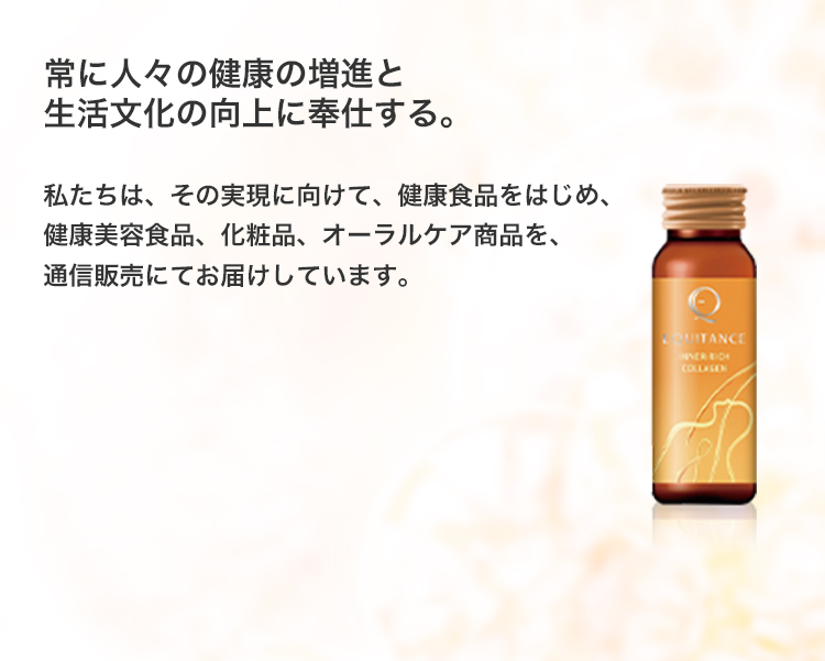 常に人々の健康の増進と生活文化の向上に奉仕する。私たちは、その実現に向けて、健康食品をはじめ、健康美容食品、化粧品、オーラルケア商品を、通信販売にてお届けしています。