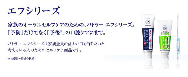 エフシリーズ 家族のオーラルセルフケアのための、バトラー エフシリーズ。「予防」だけでなく「予後※」の口腔ケアにまで。バトラー エフシリーズは家族全員の歯やお口を守りたいと考えている人のためのセルフケア商品です。