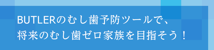 BUTLERのむし歯予防ツールで、将来のむし歯ゼロ家族を目指そう!