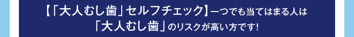 【「大人むし歯」セルフチェック】一つでも当てはまる人は
	「大人むし歯」のリスクが高い方です!