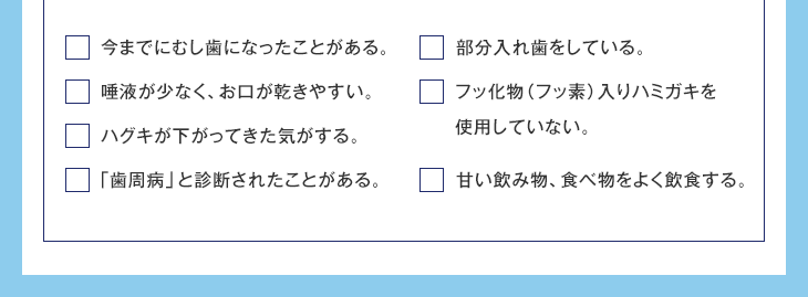 今までにむし歯になったことがある。 唾液が少なく、お口が乾きやすい。 ハグキが下がってきた気がする。 「歯周病」と診断されたことがある。 部分入れ歯をしている。 フッ化物(フッ素)入りハミガキを使用していない。 甘い飲み物、食べ物をよく飲食する。