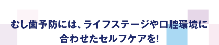 むし歯予防には、ライフステージや口腔環境に合わせたセルフケアを!