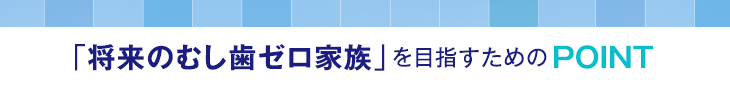 「将来のむし歯ゼロ家族」を目指すためのPOINT