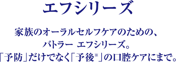 エフシリーズ 家族のオーラルセルフケアのための、バトラー エフシリーズ。「予防」だけでなく「予後※」の口腔ケアにまで。