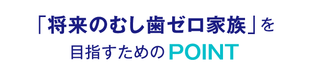 「将来のむし歯ゼロ家族」を目指すためのPOINT