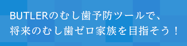 BUTLERのむし歯予防ツールで、将来のむし歯ゼロ家族を目指そう!