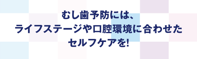 むし歯予防には、ライフステージや口腔環境に合わせたセルフケアを!