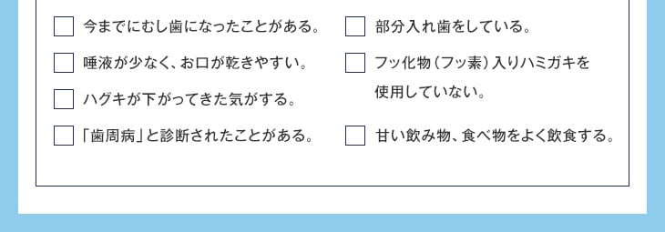 今までにむし歯になったことがある。唾液が少なく、お口が乾きやすい。ハグキが下がってきた気がする。「歯周病」と診断されたことがある。部分入れ歯をしている。フッ化物(フッ素)入りハミガキを使用していない。甘い飲み物、食べ物をよく飲食する。