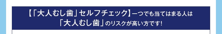 【「大人むし歯」セルフチェック】一つでも当てはまる人は「大人むし歯」のリスクが高い方です!