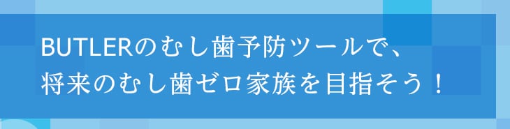 BUTLERのむし歯予防ツールで、将来のむし歯ゼロ家族を目指そう!