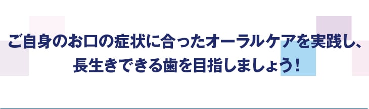 ご自身のお口の症状に合ったオーラルケアを実践し、長生きできる歯を目指しましょう!