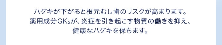 ハグキが下がると根元むし歯のリスクが高まります。薬用成分GK2が、炎症を引き起こす物質の働きを抑え、健康なハグキを保ちます。