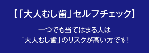 【「大人むし歯」セルフチェック】一つでも当てはまる人は「大人むし歯」のリスクが高い方です!