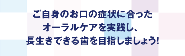 ご自身のお口の症状に合ったオーラルケアを実践し、長生きできる歯を目指しましょう!