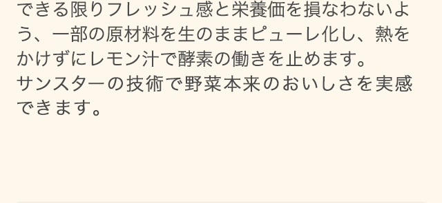 できる限りフレッシュ感と栄養価を損なわないよう、一部の原材料を生のままピューレ化し、熱をかけずにレモン汁で酵素の働きを止めます。サンスターの技術で野菜本来のおいしさを実感できます。