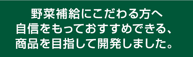 野菜補給にこだわる方へ
		自信をもっておすすめできる、商品を目指して開発しました。