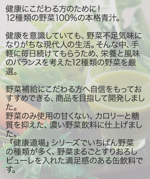 健康にこだわる方のために!12種類の野菜100%の本格青汁。健康を意識していても、野菜不足気味になりがちな現代人の生活。そんな中、手軽に毎日続けてもらうため、栄養と風味のバランスを考えた12 種類の野菜を厳選。野菜補給にこだわる方へ自信をもっておすすめできる、商品を目指して開発しました。野菜のみ使用の甘くない、カロリーと糖質を抑えた、濃い野菜飲料に仕上げました。『健康道場』シリーズでいちばん野菜の種類が多く、野菜まるごとすりおろしピューレを入れた満足感のある缶飲料です。