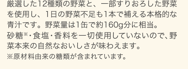 厳選した12種類の野菜と、一部すりおろした野菜を使用し、1日の野菜不足も1本で補える本格的な青汁です。野菜量は1缶で約160g分に相当。砂糖・食塩・香料を一切使用していないので、野菜本来の自然なおいしさが味わえます。