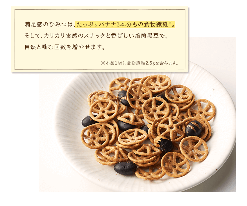 満足感のひみつは、たっぷりバナナ3本分もの食物繊維※。そして、カリカリ食感のスナックと香ばしい焙煎黒豆で、自然と噛む回数を増やせます。※本品1袋に食物繊維2.5gを含みます。