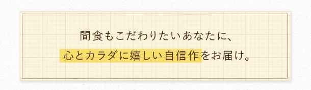 間食もこだわりたいあなたに、心とカラダに嬉しい自信作をお届け。