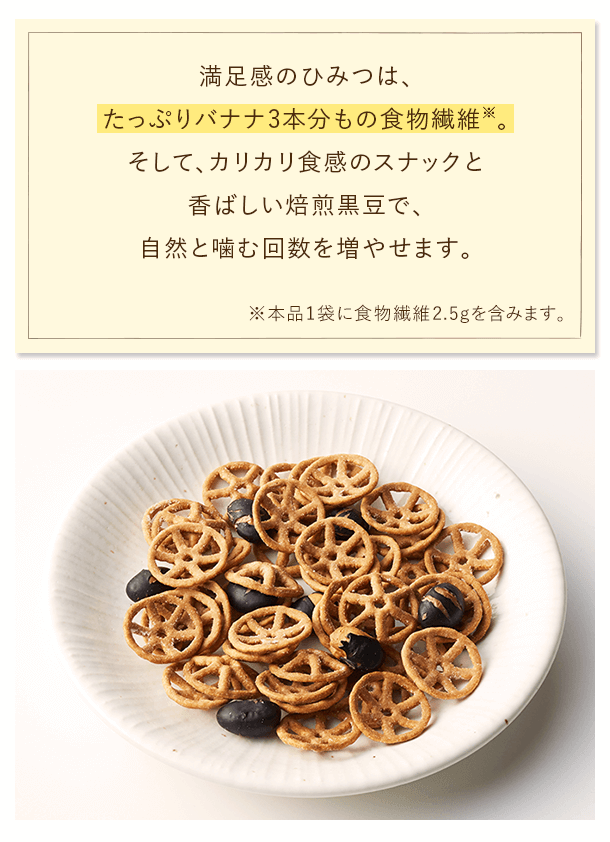 満足感のひみつは、たっぷりバナナ3本分もの食物繊維※。そして、カリカリ食感のスナックと香ばしい焙煎黒豆で、自然と噛む回数を増やせます。※本品1袋に食物繊維2.5gを含みます。