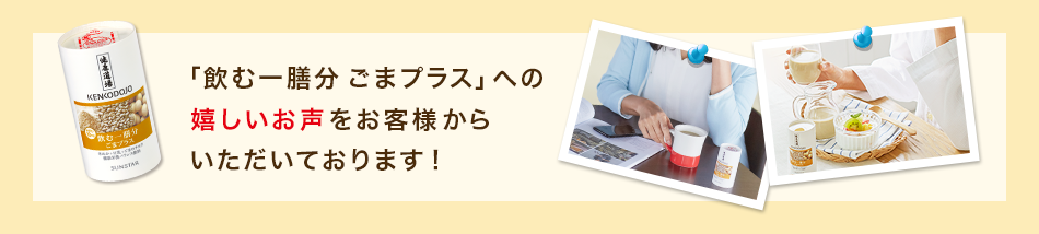 「飲む一膳分 ごまプラス」への嬉しいお声をお客様からいただいております！