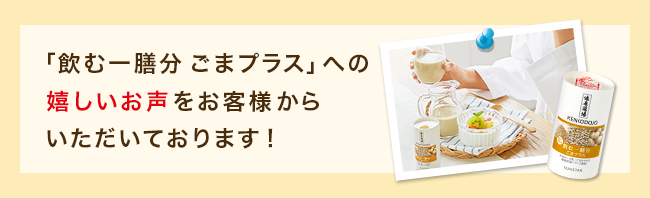 「飲む一膳分 ごまプラス」への嬉しいお声をお客様からいただいております！