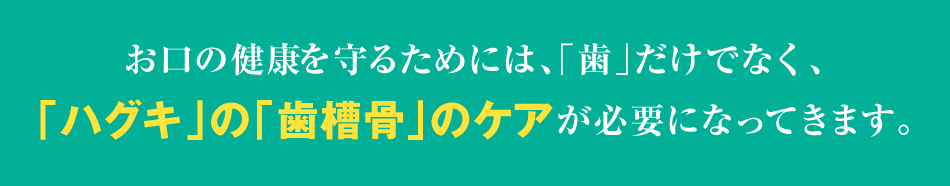 お口の健康を守るためには、「歯」だけでなく、「ハグキ」の「歯槽骨」のケアが必要になってきます。