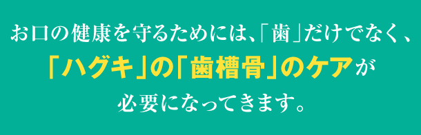 お口の健康を守るためには、「歯」だけでなく、「ハグキ」の「歯槽骨」のケアが必要になってきます。