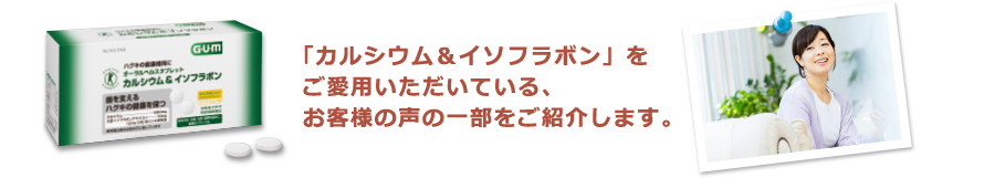 「カルシウム＆イソフラボン」をご愛用いただいている、お客様の声の一部をご紹介します。