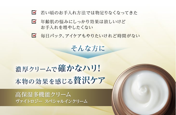 若い頃のお手入れ方法では物足りなくなってきた、年齢肌の悩みにしっかり効果は欲しいけどお手入れを増やしたくない、毎日パック、アイケアもやりたいけれど時間がない。そんな方に濃厚クリームで確かなハリ!本物の効果を感じる贅沢ケア 高保湿多機能クリーム ヴァイトロジー スペシャルインクリーム