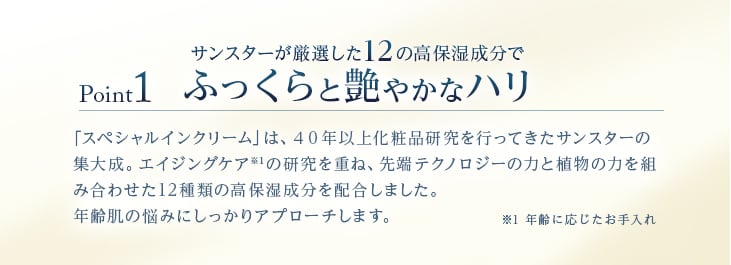 Point1 サンスターが厳選した12の高保湿成分でふっくらと艶やかなハリ 「スペシャルインクリーム」は、40年以上化粧品研究を行ってきたサンスターの集大成。エイジングケアの研究を重ね。先端テクノロジーの力と植物の力を組み合わせた12種類の高保湿成分を配合しました。年齢肌の悩みにしっかりアプローチします。