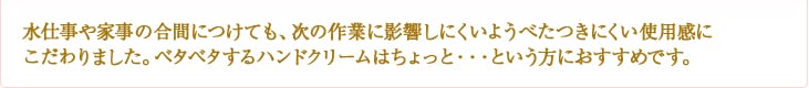 水仕事や家事の合間につけても、次の作業に影響しにくいようべたつきにくい使用感にこだわりました。ベタベタするハンドクリームはちょっと・・・という方におすすめです。