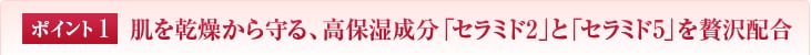 ポイント1　肌を乾燥から守る、高保湿成分「セラミド2」と「セラミド5」を贅沢配合