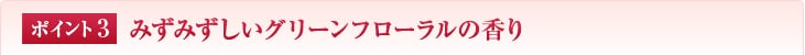 ポイント1　みずみずしいグリーンフローラルの香り